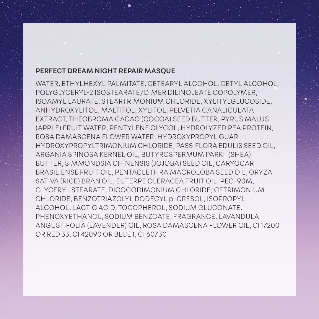 Night Repair Masque: WATER, ETHYLHEXYL PALMITATE, CETEARYL ALCOHOL, CETYL ALCOHOL, POLYGLYCERYL-2 ISOSTEARATE/DIMER DILINOLEATE COPOLYMER, ISOAMYL LAURATE, STEARTRIMONIUM CHLORIDE, XYLITYLGLUCOSIDE, ANHYDROXYLITOL, MALTITOL, XYLITOL, PELVETIA CANALICULATA EXTRACT, THEOBROMA CACAO (COCOA) SEED BUTTER, PYRUS MALUS (APPLE) FRUIT WATER, PENTYLENE GLYCOL, HYDROLYZED PEA PROTEIN, ROSA DAMASCENA FLOWER WATER, HYDROXYPROPYL GUAR HYDROXYPROPYLTRIMONIUM CHLORIDE, PASSIFLORA EDULIS SEED OIL, ARGANIA SPINOSA KERNEL OIL