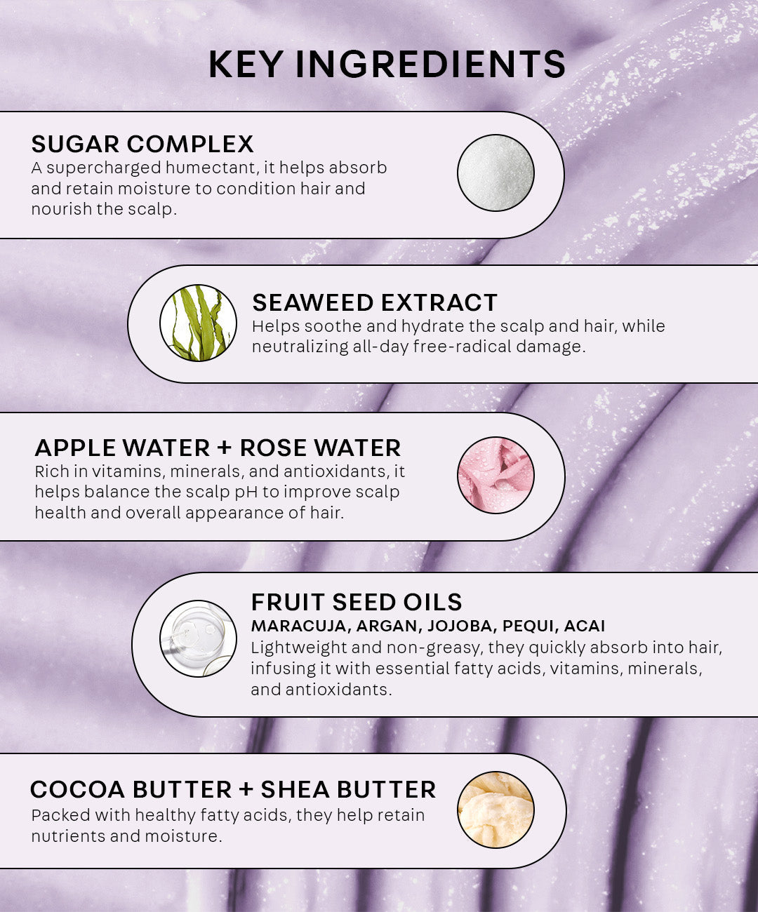 Sugar Complex: a supercharged humectant, it helps absorb and retain moisture to condition hair and nourish the scalp. Seaweed extract: helps soothe and hydrate the scalp and hair, while neutralizing all day free-radical damage. Apple and Rose Water: Rich and vitamins, minerals and antioxidants, they help balance the scalp pH to improve scalp health and overall appearance of hair. Fruit seed oils - maracuja, argan, jojoba, pequi, acai. Lightweight and non-greasy, they quickly absorb into hair,