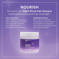 NOURISH: Nutrient-rich Night Ritual Hair Masque replenishes scalp and hair overnight. Fruit seed oils: lightweight and non-greasy, they quickly absorb into hair, infusing it with essential fatty acids, vitamins, minerals, and antioxidants. Seaweed extract: rich in amino acids and antioxidants, it helps soothe and hydrate the scalp and hair, while neutralizing all-day free radical damage.