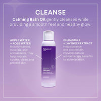CLEANSE: Calming Bath Oil gently cleanses while providing a smooth feel and healthy glow. Apple Water + Rose Water: rich in vitamins, minerals and antioxidants, they help hydrate, soothe, clean, and protect skin. Chamomile + Lavender Extract: helps balance and soothe skin. Provides natural aromatherapy benefits to aid relaxation.